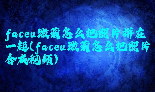 faceu激萌怎么把照片拼在一起(faceu激萌怎么把照片合成视频)