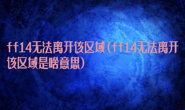 ff14无法离开该区域(ff14无法离开该区域是啥意思)