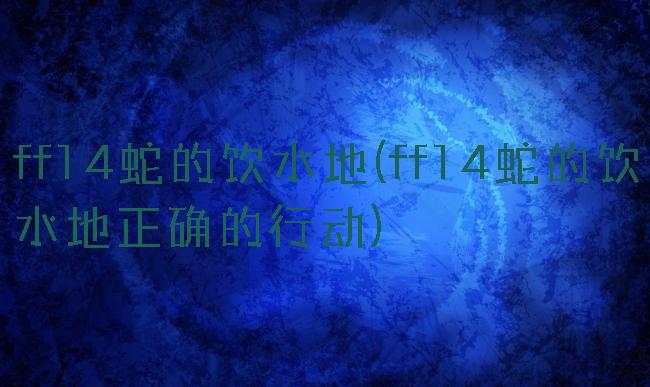 ff14蛇的饮水地(ff14蛇的饮水地正确的行动)