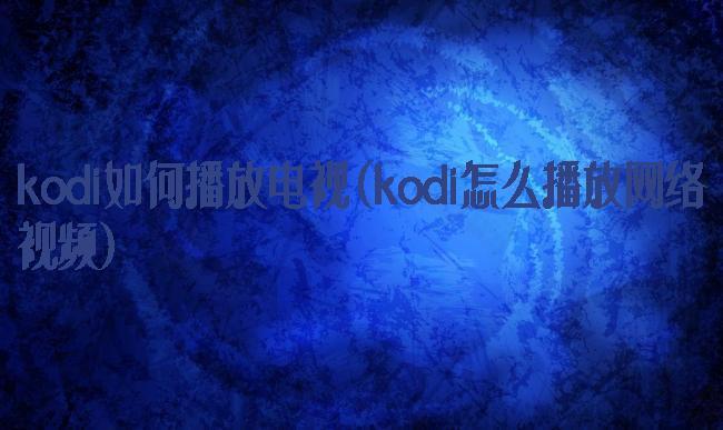 kodi如何播放电视(kodi怎么播放网络视频)