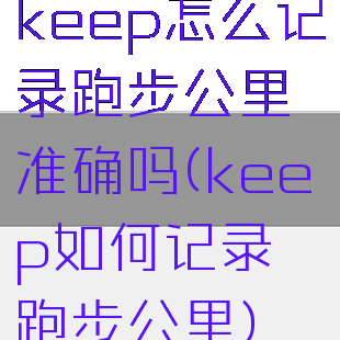 keep怎么记录跑步公里准确吗(keep如何记录跑步公里)