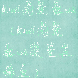 kiwi浏览器ua(kiwi浏览器ua设置在哪里)
