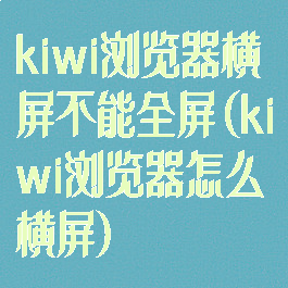 kiwi浏览器横屏不能全屏(kiwi浏览器怎么横屏)