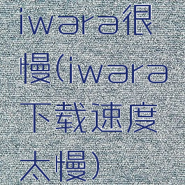 iwara很慢(iwara下载速度太慢)