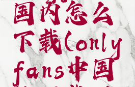 onlyfans国内怎么下载(onlyfans中国能下载吗)