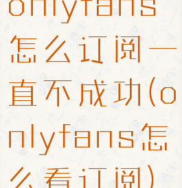 onlyfans怎么订阅一直不成功(onlyfans怎么看订阅)