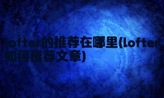 lofter的推荐在哪里(lofter如何推荐文章)