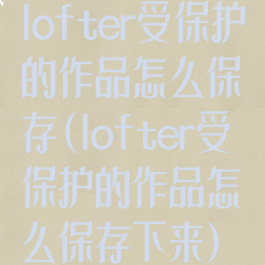 lofter受保护的作品怎么保存(lofter受保护的作品怎么保存下来)