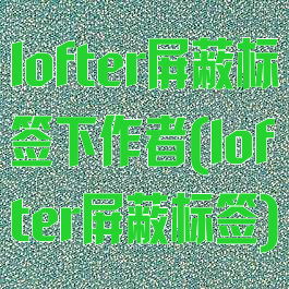 lofter屏蔽标签下作者(lofter屏蔽标签)