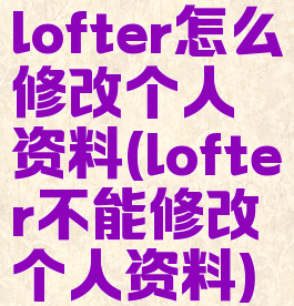 lofter怎么修改个人资料(lofter不能修改个人资料)