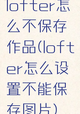 lofter怎么不保存作品(lofter怎么设置不能保存图片)