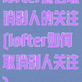 lofter怎么取消别人的关注(lofter如何取消别人关注)