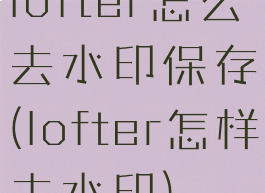 lofter怎么去水印保存(lofter怎样去水印)