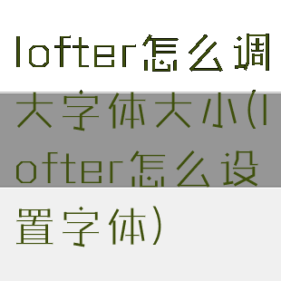 lofter怎么调大字体大小(lofter怎么设置字体)