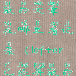 lofter被屏蔽的文章在哪里看记录(lofter已经屏蔽的文怎么看)