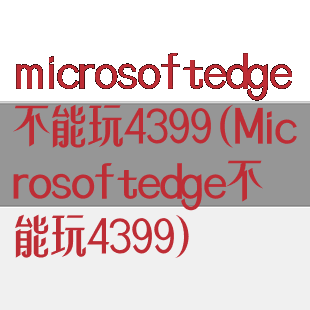 microsoftedge不能玩4399(Microsoftedge不能玩4399)