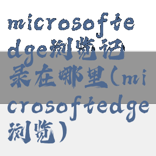 microsoftedge浏览记录在哪里(microsoftedge浏览)
