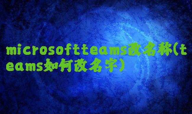 microsoftteams改名称(teams如何改名字)