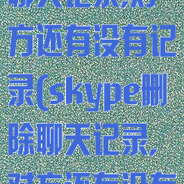 skype删除聊天记录,对方还有没有记录(skype删除聊天记录,对方还有没有记录呢)