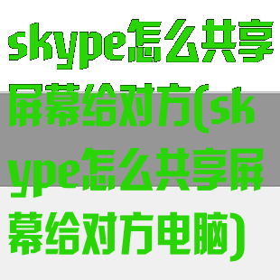 skype怎么共享屏幕给对方(skype怎么共享屏幕给对方电脑)