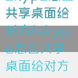 skype怎么共享桌面给对方(skype怎么共享桌面给对方手机)