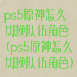 ps5原神怎么切换队伍角色(ps5原神怎么切换队伍角色)