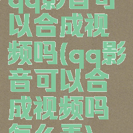 qq影音可以合成视频吗(qq影音可以合成视频吗怎么弄)