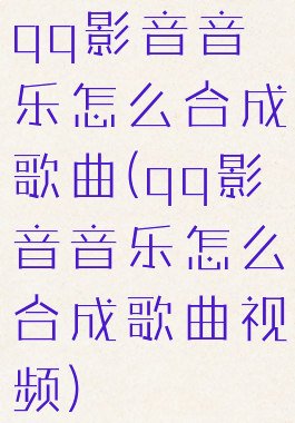 qq影音音乐怎么合成歌曲(qq影音音乐怎么合成歌曲视频)