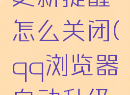 qq浏览器更新提醒怎么关闭(qq浏览器自动升级怎么关闭)