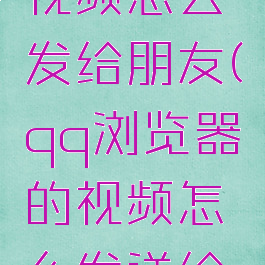 qq浏览器视频怎么发给朋友(qq浏览器的视频怎么发送给朋友)