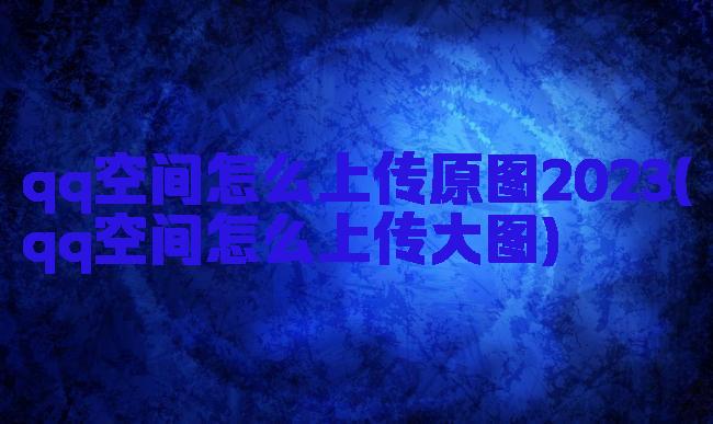 qq空间怎么上传原图2023(qq空间怎么上传大图)