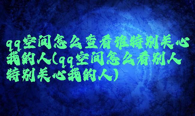 qq空间怎么查看谁特别关心我的人(qq空间怎么看别人特别关心我的人)