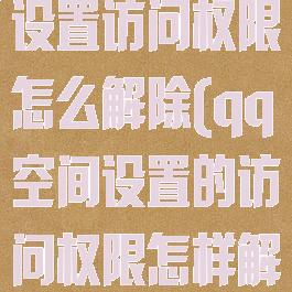qq空间怎么设置访问权限怎么解除(qq空间设置的访问权限怎样解除)