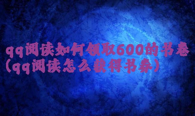 qq阅读如何领取600的书卷(qq阅读怎么获得书券)
