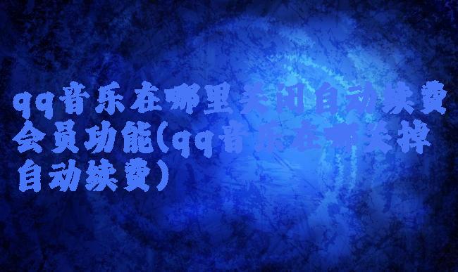 qq音乐在哪里关闭自动续费会员功能(qq音乐在哪关掉自动续费)