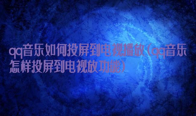 qq音乐如何投屏到电视播放(qq音乐怎样投屏到电视放功能)