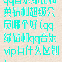 qq音乐绿钻和黄钻和超级会员哪个好(qq绿钻和qq音乐vip有什么区别)