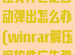 winrar自解压文件老是自动弹出怎么办(winrar解压缩软件广告弹窗什么意思)