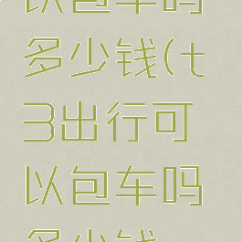 t3出行可以包车吗多少钱(t3出行可以包车吗多少钱一天)