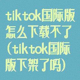 tiktok国际版怎么下载不了(tiktok国际版下架了吗)