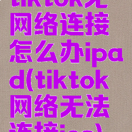 tiktok无网络连接怎么办ipad(tiktok网络无法连接ios)