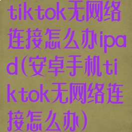 tiktok无网络连接怎么办ipad(安卓手机tiktok无网络连接怎么办)