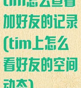 tim怎么查看加好友的记录(tim上怎么看好友的空间动态)