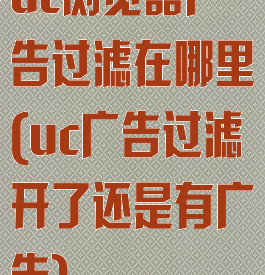 uc浏览器广告过滤在哪里(uc广告过滤开了还是有广告)