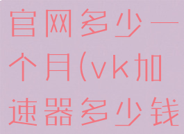 vk加速器官网多少一个月(vk加速器多少钱一个月)