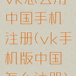 vk怎么用中国手机注册(vk手机版中国怎么注册)