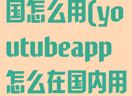 youtube中国怎么用(youtubeapp怎么在国内用)