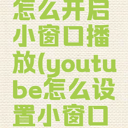 youtube怎么开启小窗口播放(youtube怎么设置小窗口播放)